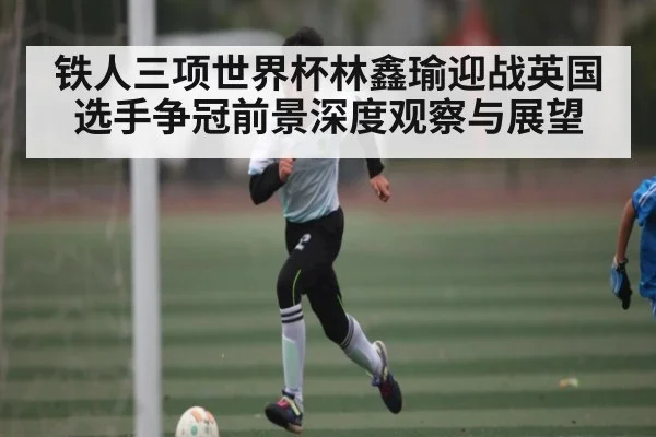 铁人三项世界杯林鑫瑜迎战英国选手争冠前景深度观察与展望